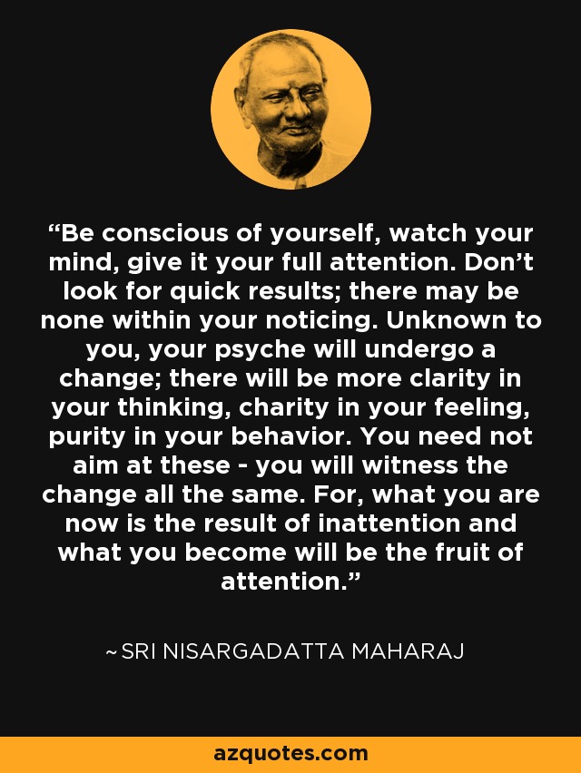 Be conscious of yourself, watch your mind, give it your full attention. Don't look for quick results; there may be none within your noticing. Unknown to you, your psyche will undergo a change; there will be more clarity in your thinking, charity in your feeling, purity in your behavior. You need not aim at these - you will witness the change all the same. For, what you are now is the result of inattention and what you become will be the fruit of attention. - Sri Nisargadatta Maharaj