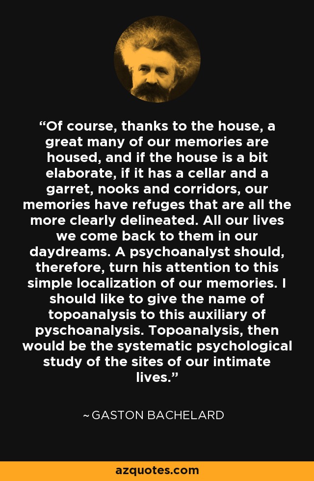 Of course, thanks to the house, a great many of our memories are housed, and if the house is a bit elaborate, if it has a cellar and a garret, nooks and corridors, our memories have refuges that are all the more clearly delineated. All our lives we come back to them in our daydreams. A psychoanalyst should, therefore, turn his attention to this simple localization of our memories. I should like to give the name of topoanalysis to this auxiliary of pyschoanalysis. Topoanalysis, then would be the systematic psychological study of the sites of our intimate lives. - Gaston Bachelard