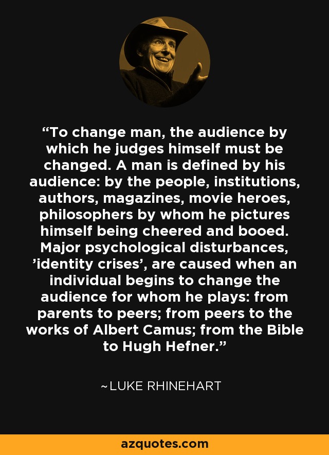 To change man, the audience by which he judges himself must be changed. A man is defined by his audience: by the people, institutions, authors, magazines, movie heroes, philosophers by whom he pictures himself being cheered and booed. Major psychological disturbances, 'identity crises', are caused when an individual begins to change the audience for whom he plays: from parents to peers; from peers to the works of Albert Camus; from the Bible to Hugh Hefner. - Luke Rhinehart