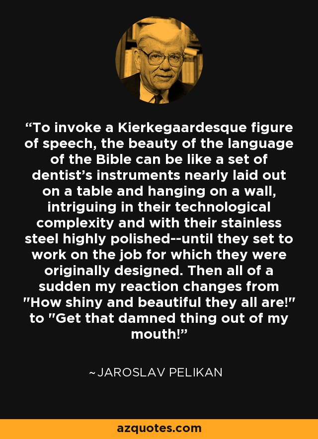 To invoke a Kierkegaardesque figure of speech, the beauty of the language of the Bible can be like a set of dentist's instruments nearly laid out on a table and hanging on a wall, intriguing in their technological complexity and with their stainless steel highly polished--until they set to work on the job for which they were originally designed. Then all of a sudden my reaction changes from 