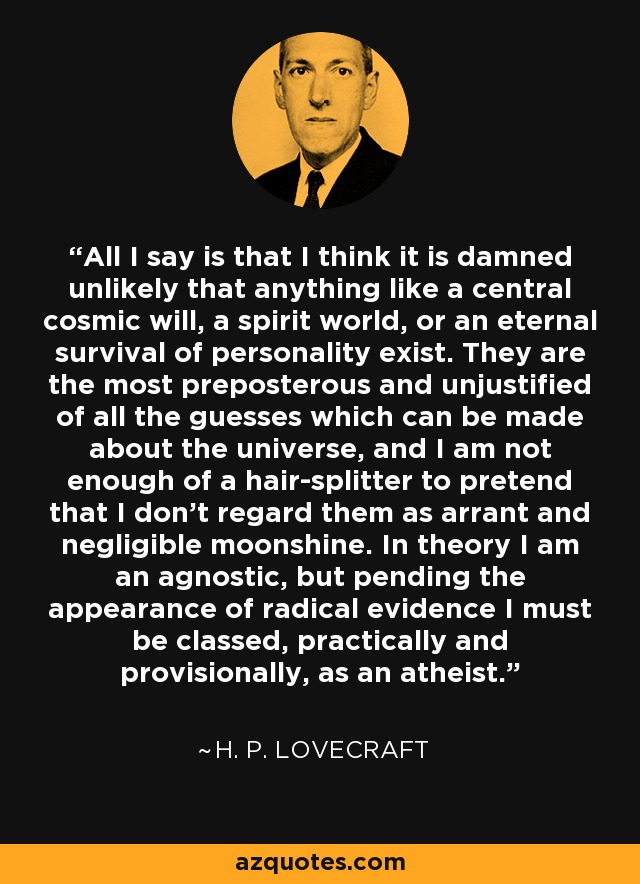 All I say is that I think it is damned unlikely that anything like a central cosmic will, a spirit world, or an eternal survival of personality exist. They are the most preposterous and unjustified of all the guesses which can be made about the universe, and I am not enough of a hair-splitter to pretend that I don't regard them as arrant and negligible moonshine. In theory I am an agnostic, but pending the appearance of radical evidence I must be classed, practically and provisionally, as an atheist. - H. P. Lovecraft