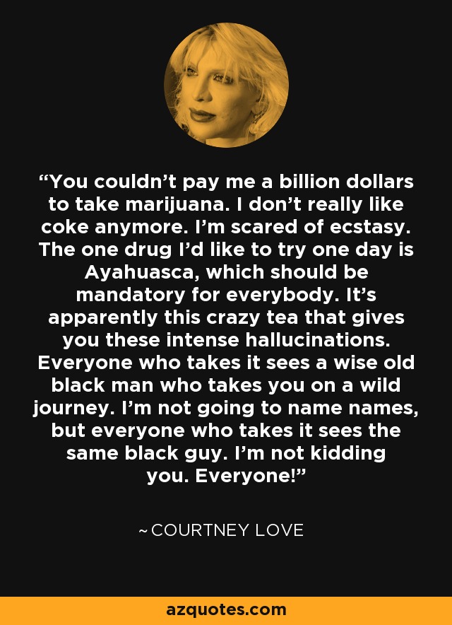 You couldn’t pay me a billion dollars to take marijuana. I don’t really like coke anymore. I’m scared of ecstasy. The one drug I'd like to try one day is Ayahuasca, which should be mandatory for everybody. It’s apparently this crazy tea that gives you these intense hallucinations. Everyone who takes it sees a wise old black man who takes you on a wild journey. I’m not going to name names, but everyone who takes it sees the same black guy. I'm not kidding you. Everyone! - Courtney Love