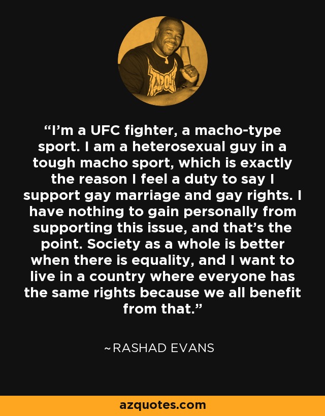 I'm a UFC fighter, a macho-type sport. I am a heterosexual guy in a tough macho sport, which is exactly the reason I feel a duty to say I support gay marriage and gay rights. I have nothing to gain personally from supporting this issue, and that's the point. Society as a whole is better when there is equality, and I want to live in a country where everyone has the same rights because we all benefit from that. - Rashad Evans