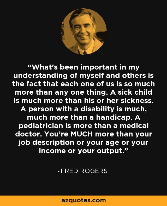 What's been important in my understanding of myself and others is the fact that each one of us is so much more than any one thing. A sick child is much more than his or her sickness. A person with a disability is much, much more than a handicap. A pediatrician is more than a medical doctor. You're MUCH more than your job description or your age or your income or your output. - Fred Rogers