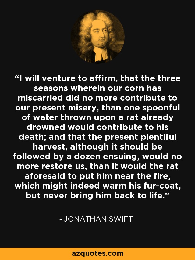 I will venture to affirm, that the three seasons wherein our corn has miscarried did no more contribute to our present misery, than one spoonful of water thrown upon a rat already drowned would contribute to his death; and that the present plentiful harvest, although it should be followed by a dozen ensuing, would no more restore us, than it would the rat aforesaid to put him near the fire, which might indeed warm his fur-coat, but never bring him back to life. - Jonathan Swift