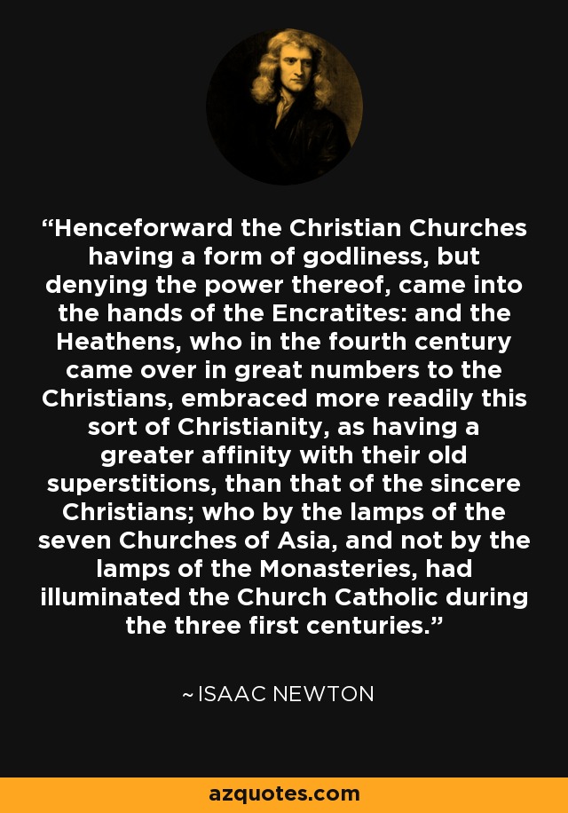 Henceforward the Christian Churches having a form of godliness, but denying the power thereof, came into the hands of the Encratites: and the Heathens, who in the fourth century came over in great numbers to the Christians, embraced more readily this sort of Christianity, as having a greater affinity with their old superstitions, than that of the sincere Christians; who by the lamps of the seven Churches of Asia, and not by the lamps of the Monasteries, had illuminated the Church Catholic during the three first centuries. - Isaac Newton