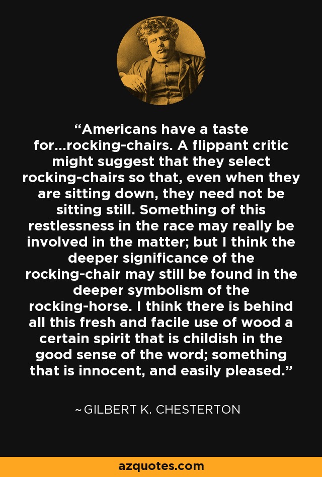 Americans have a taste for…rocking-chairs. A flippant critic might suggest that they select rocking-chairs so that, even when they are sitting down, they need not be sitting still. Something of this restlessness in the race may really be involved in the matter; but I think the deeper significance of the rocking-chair may still be found in the deeper symbolism of the rocking-horse. I think there is behind all this fresh and facile use of wood a certain spirit that is childish in the good sense of the word; something that is innocent, and easily pleased. - Gilbert K. Chesterton