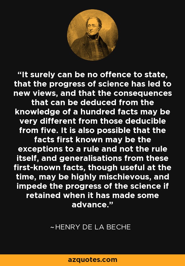It surely can be no offence to state, that the progress of science has led to new views, and that the consequences that can be deduced from the knowledge of a hundred facts may be very different from those deducible from five. It is also possible that the facts first known may be the exceptions to a rule and not the rule itself, and generalisations from these first-known facts, though useful at the time, may be highly mischievous, and impede the progress of the science if retained when it has made some advance. - Henry De la Beche