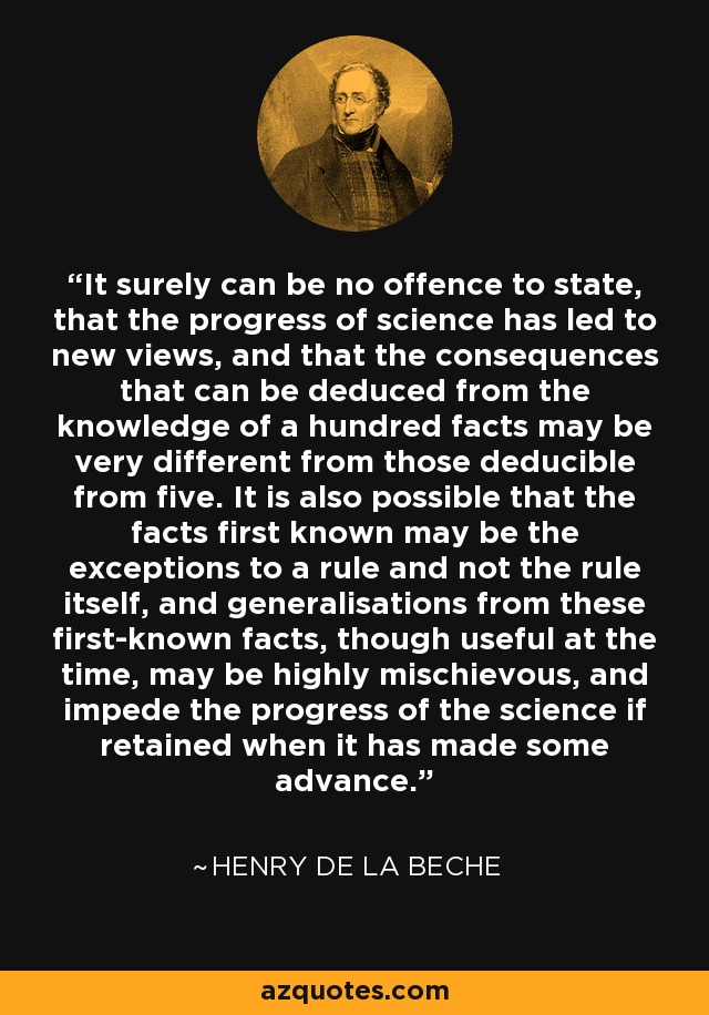 It surely can be no offence to state, that the progress of science has led to new views, and that the consequences that can be deduced from the knowledge of a hundred facts may be very different from those deducible from five. It is also possible that the facts first known may be the exceptions to a rule and not the rule itself, and generalisations from these first-known facts, though useful at the time, may be highly mischievous, and impede the progress of the science if retained when it has made some advance. - Henry De la Beche