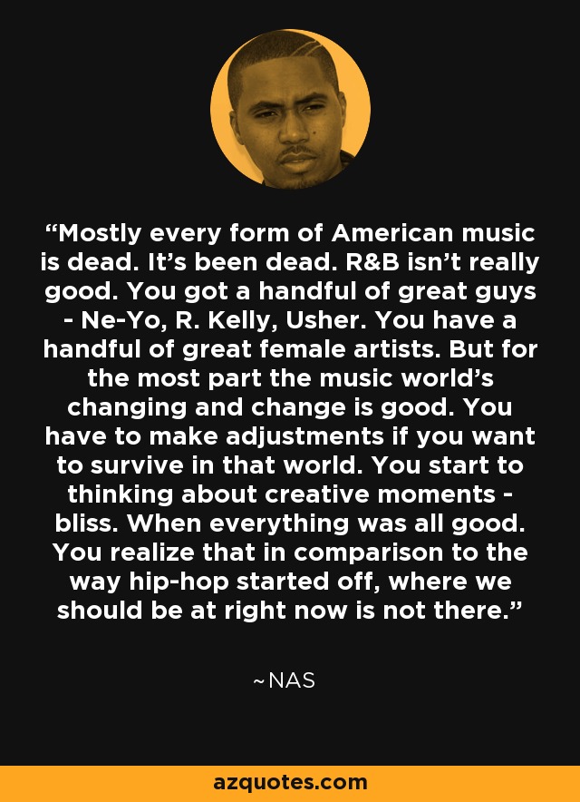 Mostly every form of American music is dead. It's been dead. R&B isn't really good. You got a handful of great guys - Ne-Yo, R. Kelly, Usher. You have a handful of great female artists. But for the most part the music world's changing and change is good. You have to make adjustments if you want to survive in that world. You start to thinking about creative moments - bliss. When everything was all good. You realize that in comparison to the way hip-hop started off, where we should be at right now is not there. - Nas