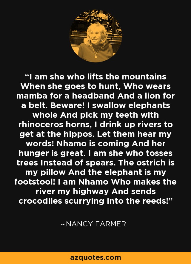 I am she who lifts the mountains When she goes to hunt, Who wears mamba for a headband And a lion for a belt. Beware! I swallow elephants whole And pick my teeth with rhinoceros horns, I drink up rivers to get at the hippos. Let them hear my words! Nhamo is coming And her hunger is great. I am she who tosses trees Instead of spears. The ostrich is my pillow And the elephant is my footstool! I am Nhamo Who makes the river my highway And sends crocodiles scurrying into the reeds! - Nancy Farmer
