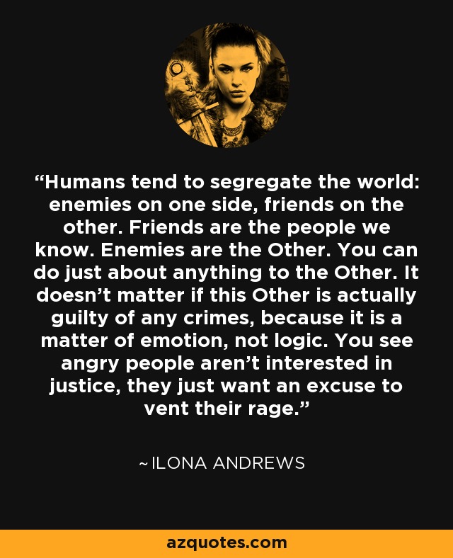 Humans tend to segregate the world: enemies on one side, friends on the other. Friends are the people we know. Enemies are the Other. You can do just about anything to the Other. It doesn't matter if this Other is actually guilty of any crimes, because it is a matter of emotion, not logic. You see angry people aren't interested in justice, they just want an excuse to vent their rage. - Ilona Andrews