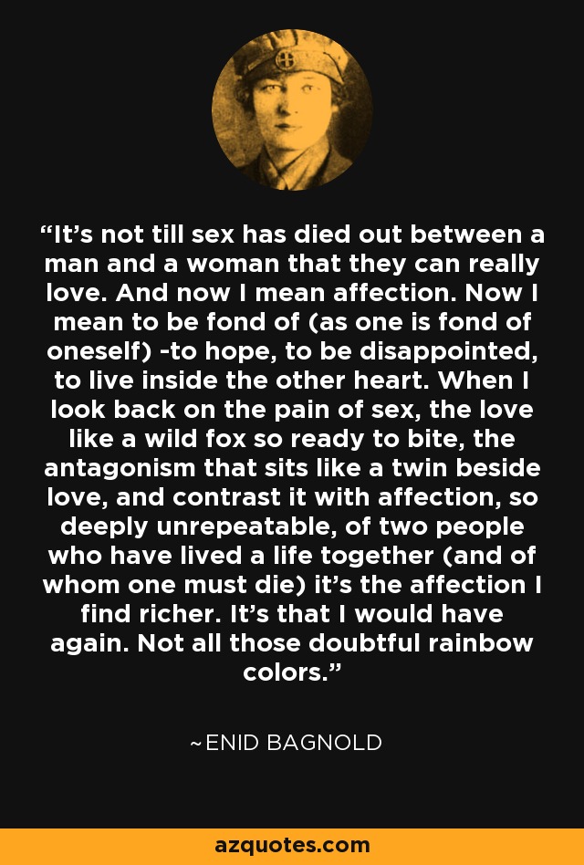 It's not till sex has died out between a man and a woman that they can really love. And now I mean affection. Now I mean to be fond of (as one is fond of oneself) -to hope, to be disappointed, to live inside the other heart. When I look back on the pain of sex, the love like a wild fox so ready to bite, the antagonism that sits like a twin beside love, and contrast it with affection, so deeply unrepeatable, of two people who have lived a life together (and of whom one must die) it's the affection I find richer. It's that I would have again. Not all those doubtful rainbow colors. - Enid Bagnold