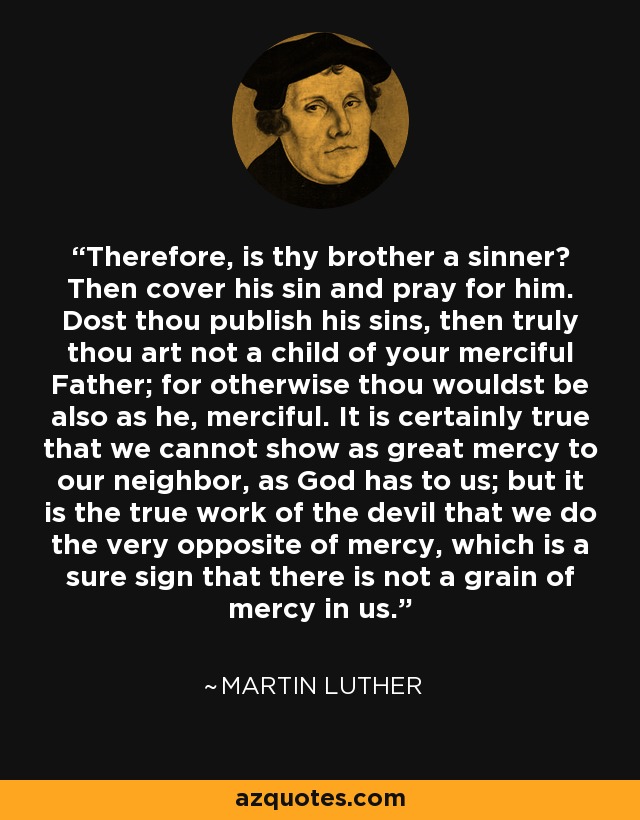 Therefore, is thy brother a sinner? Then cover his sin and pray for him. Dost thou publish his sins, then truly thou art not a child of your merciful Father; for otherwise thou wouldst be also as he, merciful. It is certainly true that we cannot show as great mercy to our neighbor, as God has to us; but it is the true work of the devil that we do the very opposite of mercy, which is a sure sign that there is not a grain of mercy in us. - Martin Luther