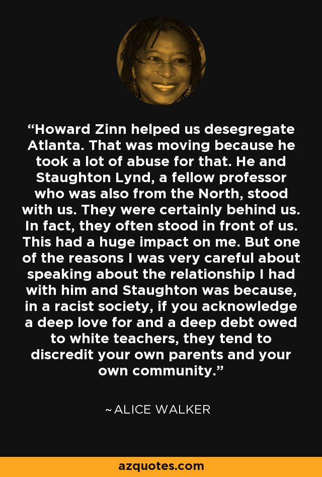 Howard Zinn helped us desegregate Atlanta. That was moving because he took a lot of abuse for that. He and Staughton Lynd, a fellow professor who was also from the North, stood with us. They were certainly behind us. In fact, they often stood in front of us. This had a huge impact on me. But one of the reasons I was very careful about speaking about the relationship I had with him and Staughton was because, in a racist society, if you acknowledge a deep love for and a deep debt owed to white teachers, they tend to discredit your own parents and your own community. - Alice Walker