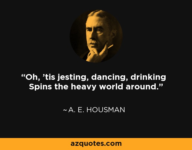 Oh, 'tis jesting, dancing, drinking Spins the heavy world around. - A. E. Housman