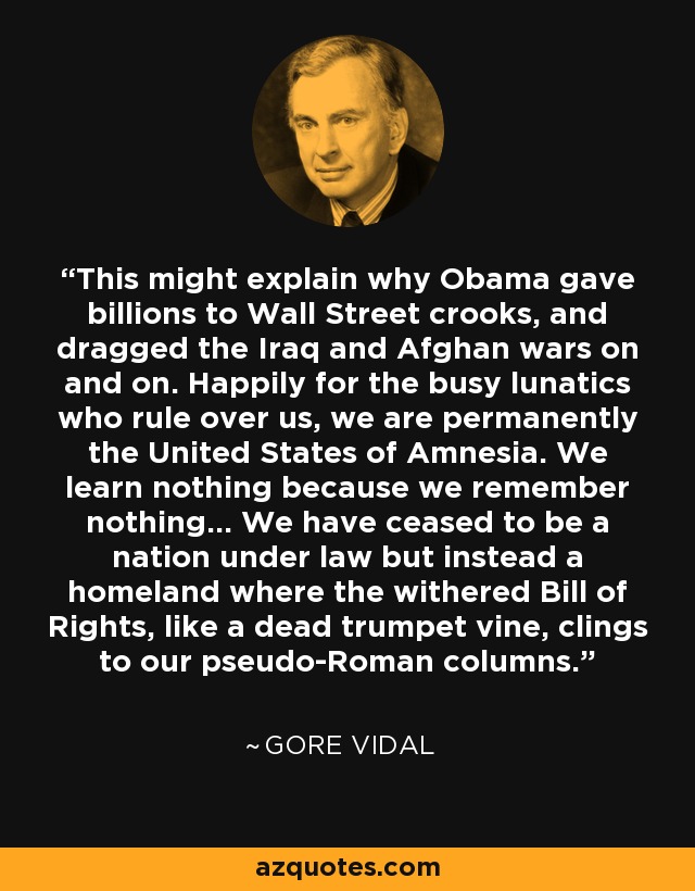 This might explain why Obama gave billions to Wall Street crooks, and dragged the Iraq and Afghan wars on and on. Happily for the busy lunatics who rule over us, we are permanently the United States of Amnesia. We learn nothing because we remember nothing... We have ceased to be a nation under law but instead a homeland where the withered Bill of Rights, like a dead trumpet vine, clings to our pseudo-Roman columns. - Gore Vidal