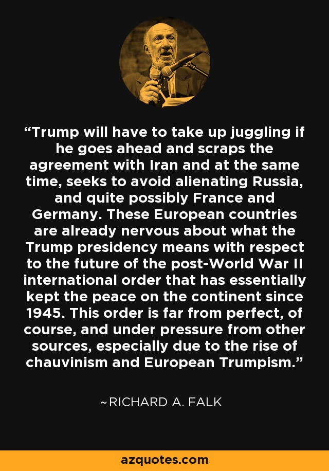 Trump will have to take up juggling if he goes ahead and scraps the agreement with Iran and at the same time, seeks to avoid alienating Russia, and quite possibly France and Germany. These European countries are already nervous about what the Trump presidency means with respect to the future of the post-World War II international order that has essentially kept the peace on the continent since 1945. This order is far from perfect, of course, and under pressure from other sources, especially due to the rise of chauvinism and European Trumpism. - Richard A. Falk