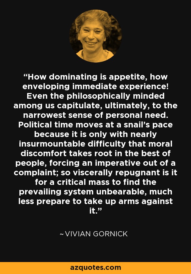 How dominating is appetite, how enveloping immediate experience! Even the philosophically minded among us capitulate, ultimately, to the narrowest sense of personal need. Political time moves at a snail's pace because it is only with nearly insurmountable difficulty that moral discomfort takes root in the best of people, forcing an imperative out of a complaint; so viscerally repugnant is it for a critical mass to find the prevailing system unbearable, much less prepare to take up arms against it. - Vivian Gornick