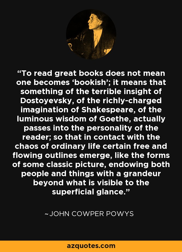 To read great books does not mean one becomes ‘bookish’; it means that something of the terrible insight of Dostoyevsky, of the richly-charged imagination of Shakespeare, of the luminous wisdom of Goethe, actually passes into the personality of the reader; so that in contact with the chaos of ordinary life certain free and flowing outlines emerge, like the forms of some classic picture, endowing both people and things with a grandeur beyond what is visible to the superficial glance. - John Cowper Powys