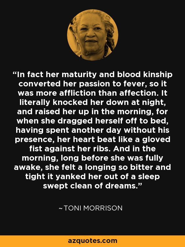 In fact her maturity and blood kinship converted her passion to fever, so it was more affliction than affection. It literally knocked her down at night, and raised her up in the morning, for when she dragged herself off to bed, having spent another day without his presence, her heart beat like a gloved fist against her ribs. And in the morning, long before she was fully awake, she felt a longing so bitter and tight it yanked her out of a sleep swept clean of dreams. - Toni Morrison