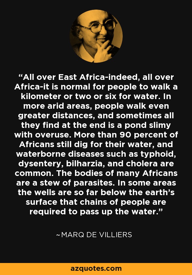 All over East Africa-indeed, all over Africa-it is normal for people to walk a kilometer or two or six for water. In more arid areas, people walk even greater distances, and sometimes all they find at the end is a pond slimy with overuse. More than 90 percent of Africans still dig for their water, and waterborne diseases such as typhoid, dysentery, bilharzia, and cholera are common. The bodies of many Africans are a stew of parasites. In some areas the wells are so far below the earth's surface that chains of people are required to pass up the water. - Marq de Villiers