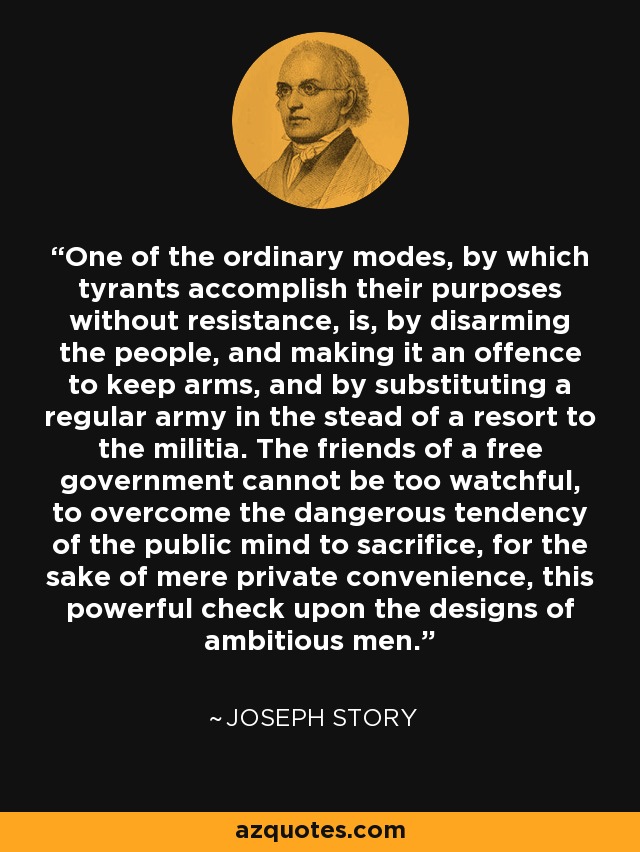 One of the ordinary modes, by which tyrants accomplish their purposes without resistance, is, by disarming the people, and making it an offence to keep arms, and by substituting a regular army in the stead of a resort to the militia. The friends of a free government cannot be too watchful, to overcome the dangerous tendency of the public mind to sacrifice, for the sake of mere private convenience, this powerful check upon the designs of ambitious men. - Joseph Story