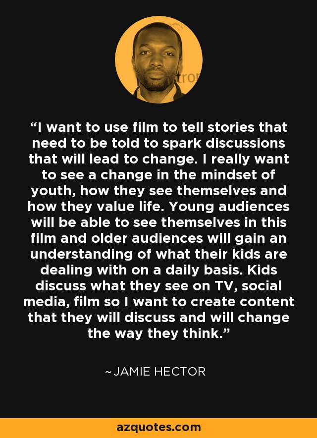I want to use film to tell stories that need to be told to spark discussions that will lead to change. I really want to see a change in the mindset of youth, how they see themselves and how they value life. Young audiences will be able to see themselves in this film and older audiences will gain an understanding of what their kids are dealing with on a daily basis. Kids discuss what they see on TV, social media, film so I want to create content that they will discuss and will change the way they think. - Jamie Hector