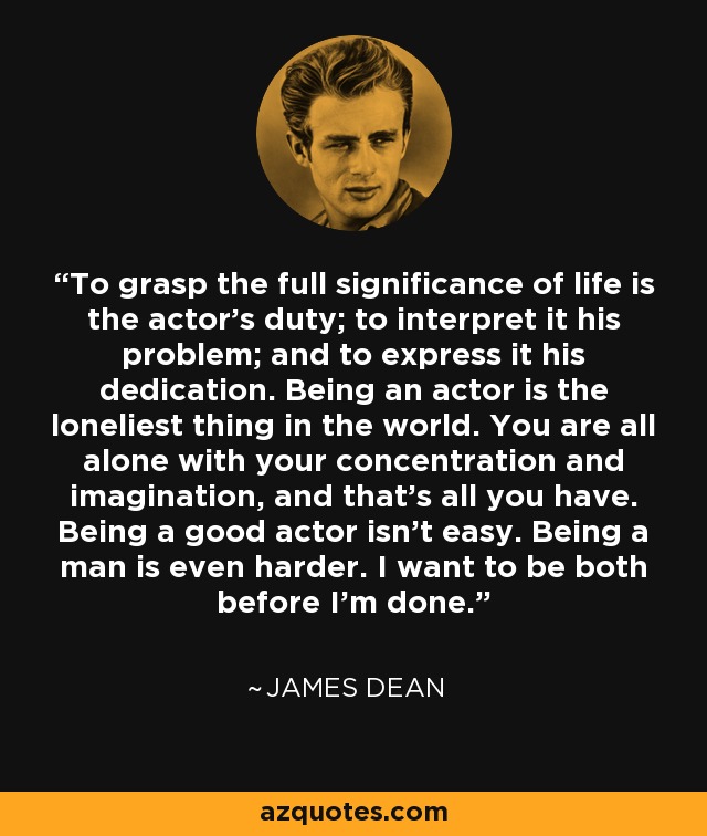 To grasp the full significance of life is the actor's duty; to interpret it his problem; and to express it his dedication. Being an actor is the loneliest thing in the world. You are all alone with your concentration and imagination, and that's all you have. Being a good actor isn't easy. Being a man is even harder. I want to be both before I'm done. - James Dean