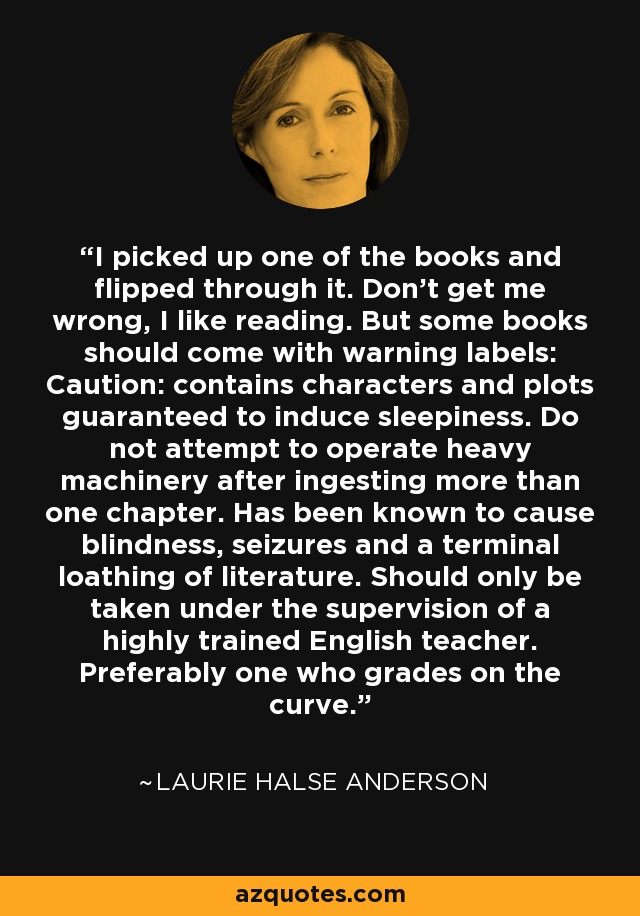 I picked up one of the books and flipped through it. Don't get me wrong, I like reading. But some books should come with warning labels: Caution: contains characters and plots guaranteed to induce sleepiness. Do not attempt to operate heavy machinery after ingesting more than one chapter. Has been known to cause blindness, seizures and a terminal loathing of literature. Should only be taken under the supervision of a highly trained English teacher. Preferably one who grades on the curve. - Laurie Halse Anderson