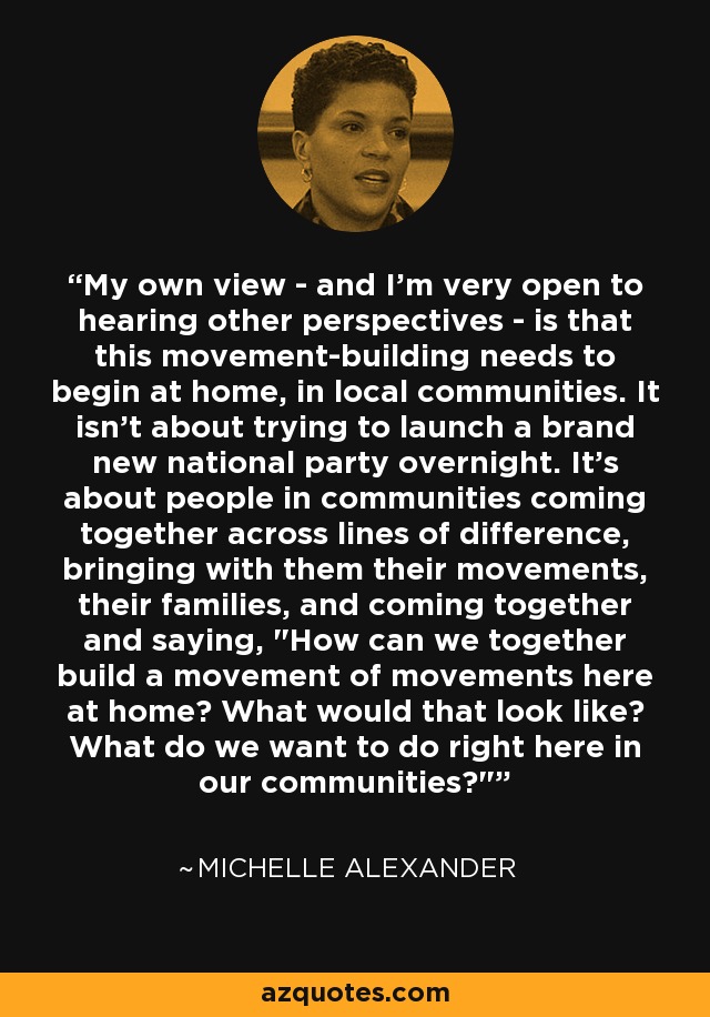 My own view - and I'm very open to hearing other perspectives - is that this movement-building needs to begin at home, in local communities. It isn't about trying to launch a brand new national party overnight. It's about people in communities coming together across lines of difference, bringing with them their movements, their families, and coming together and saying, 
