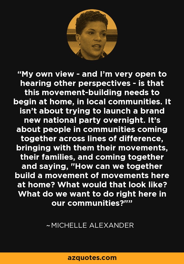 My own view - and I'm very open to hearing other perspectives - is that this movement-building needs to begin at home, in local communities. It isn't about trying to launch a brand new national party overnight. It's about people in communities coming together across lines of difference, bringing with them their movements, their families, and coming together and saying, 