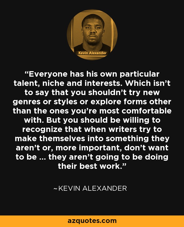 Everyone has his own particular talent, niche and interests. Which isn't to say that you shouldn't try new genres or styles or explore forms other than the ones you're most comfortable with. But you should be willing to recognize that when writers try to make themselves into something they aren't or, more important, don't want to be ... they aren't going to be doing their best work. - Kevin Alexander