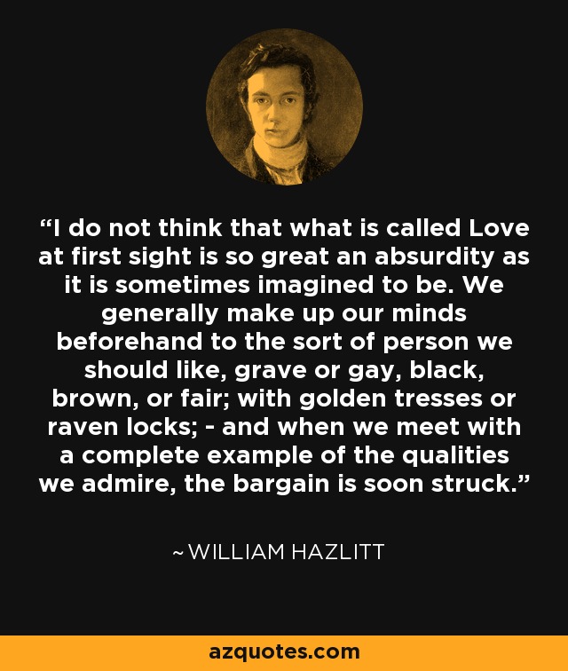 I do not think that what is called Love at first sight is so great an absurdity as it is sometimes imagined to be. We generally make up our minds beforehand to the sort of person we should like, grave or gay, black, brown, or fair; with golden tresses or raven locks; - and when we meet with a complete example of the qualities we admire, the bargain is soon struck. - William Hazlitt