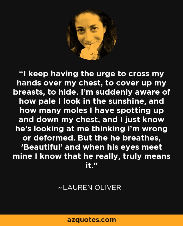 I keep having the urge to cross my hands over my chest, to cover up my breasts, to hide. I'm suddenly aware of how pale I look in the sunshine, and how many moles I have spotting up and down my chest, and I just know he's looking at me thinking i'm wrong or deformed. But the he breathes, 'Beautiful' and when his eyes meet mine I know that he really, truly means it. - Lauren Oliver