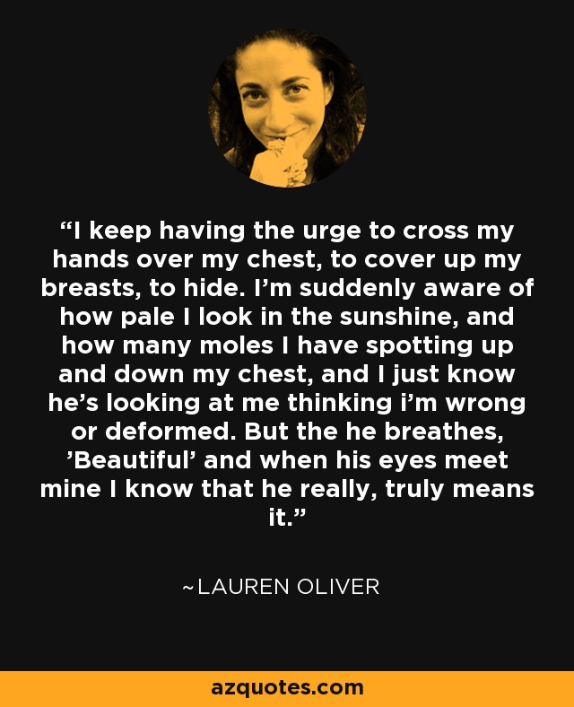 I keep having the urge to cross my hands over my chest, to cover up my breasts, to hide. I'm suddenly aware of how pale I look in the sunshine, and how many moles I have spotting up and down my chest, and I just know he's looking at me thinking i'm wrong or deformed. But the he breathes, 'Beautiful' and when his eyes meet mine I know that he really, truly means it. - Lauren Oliver