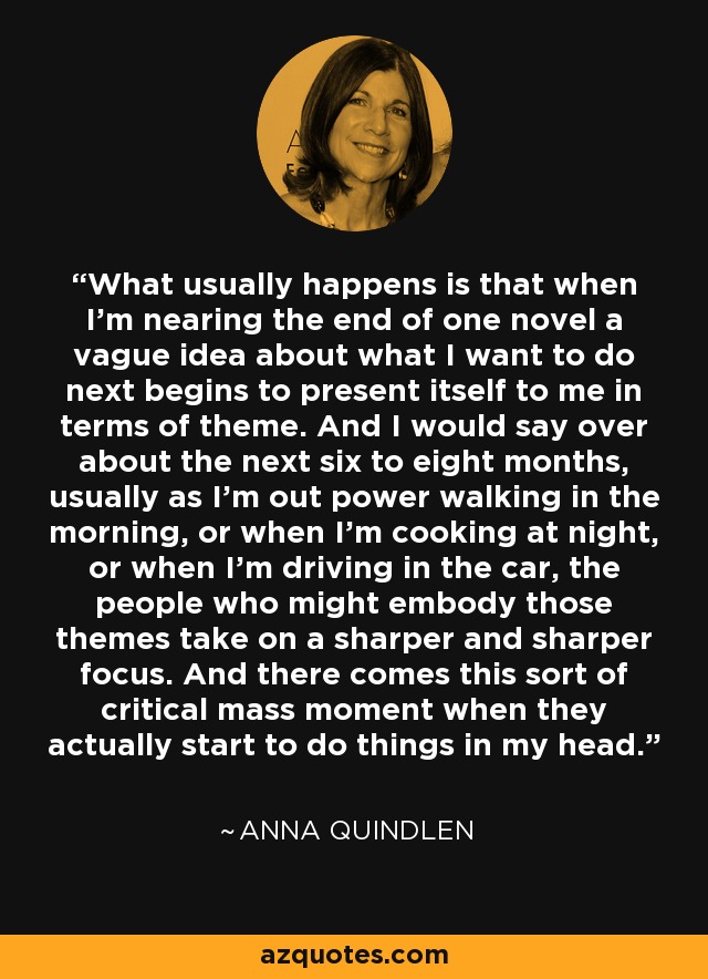 What usually happens is that when I'm nearing the end of one novel a vague idea about what I want to do next begins to present itself to me in terms of theme. And I would say over about the next six to eight months, usually as I'm out power walking in the morning, or when I'm cooking at night, or when I'm driving in the car, the people who might embody those themes take on a sharper and sharper focus. And there comes this sort of critical mass moment when they actually start to do things in my head. - Anna Quindlen