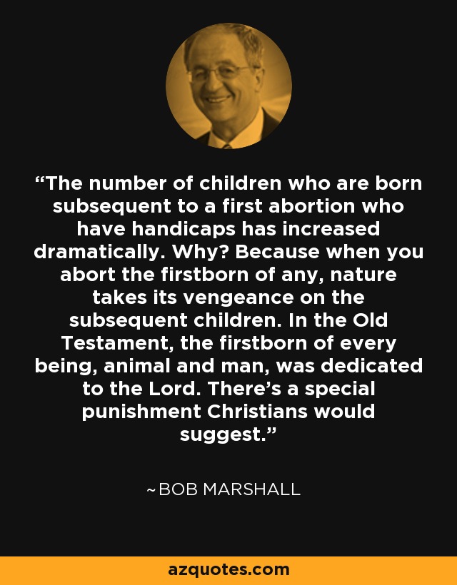 The number of children who are born subsequent to a first abortion who have handicaps has increased dramatically. Why? Because when you abort the firstborn of any, nature takes its vengeance on the subsequent children. In the Old Testament, the firstborn of every being, animal and man, was dedicated to the Lord. There’s a special punishment Christians would suggest. - Bob Marshall