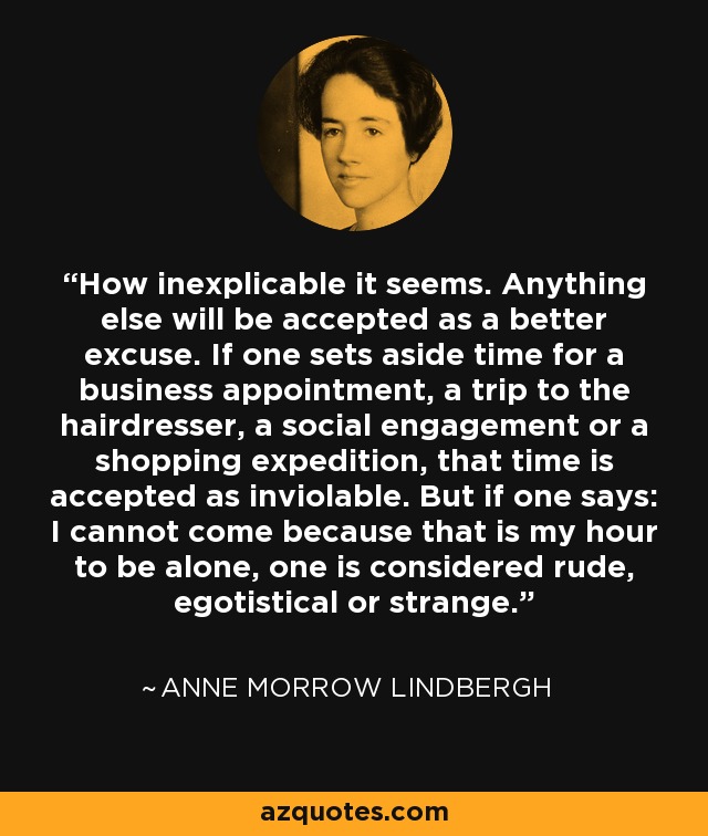 How inexplicable it seems. Anything else will be accepted as a better excuse. If one sets aside time for a business appointment, a trip to the hairdresser, a social engagement or a shopping expedition, that time is accepted as inviolable. But if one says: I cannot come because that is my hour to be alone, one is considered rude, egotistical or strange. - Anne Morrow Lindbergh