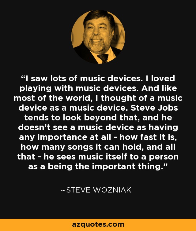 I saw lots of music devices. I loved playing with music devices. And like most of the world, I thought of a music device as a music device. Steve Jobs tends to look beyond that, and he doesn't see a music device as having any importance at all - how fast it is, how many songs it can hold, and all that - he sees music itself to a person as a being the important thing. - Steve Wozniak