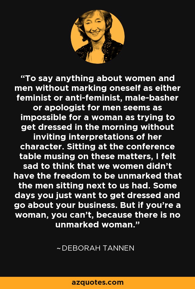 To say anything about women and men without marking oneself as either feminist or anti-feminist, male-basher or apologist for men seems as impossible for a woman as trying to get dressed in the morning without inviting interpretations of her character. Sitting at the conference table musing on these matters, I felt sad to think that we women didn't have the freedom to be unmarked that the men sitting next to us had. Some days you just want to get dressed and go about your business. But if you're a woman, you can't, because there is no unmarked woman. - Deborah Tannen