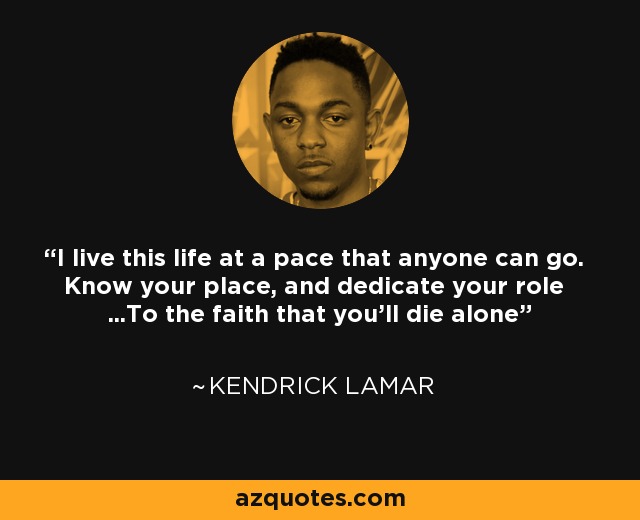 I live this life at a pace that anyone can go. Know your place, and dedicate your role ...To the faith that you'll die alone - Kendrick Lamar