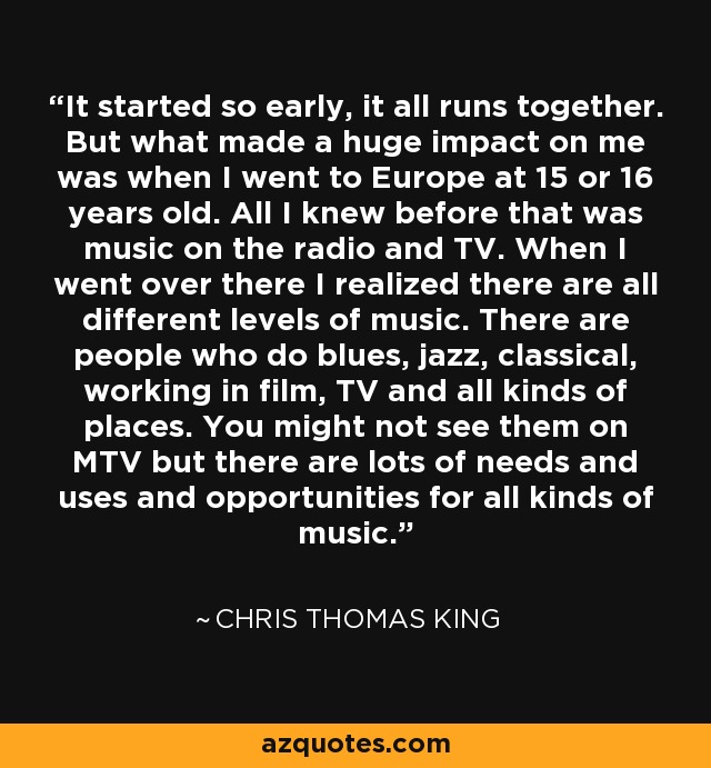 It started so early, it all runs together. But what made a huge impact on me was when I went to Europe at 15 or 16 years old. All I knew before that was music on the radio and TV. When I went over there I realized there are all different levels of music. There are people who do blues, jazz, classical, working in film, TV and all kinds of places. You might not see them on MTV but there are lots of needs and uses and opportunities for all kinds of music. - Chris Thomas King