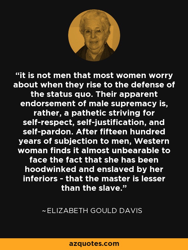 it is not men that most women worry about when they rise to the defense of the status quo. Their apparent endorsement of male supremacy is, rather, a pathetic striving for self-respect, self-justification, and self-pardon. After fifteen hundred years of subjection to men, Western woman finds it almost unbearable to face the fact that she has been hoodwinked and enslaved by her inferiors - that the master is lesser than the slave. - Elizabeth Gould Davis