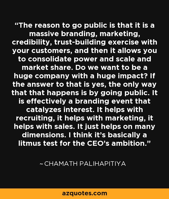 The reason to go public is that it is a massive branding, marketing, credibility, trust-building exercise with your customers, and then it allows you to consolidate power and scale and market share. Do we want to be a huge company with a huge impact? If the answer to that is yes, the only way that that happens is by going public. It is effectively a branding event that catalyzes interest. It helps with recruiting, it helps with marketing, it helps with sales. It just helps on many dimensions. I think it's basically a litmus test for the CEO's ambition. - Chamath Palihapitiya