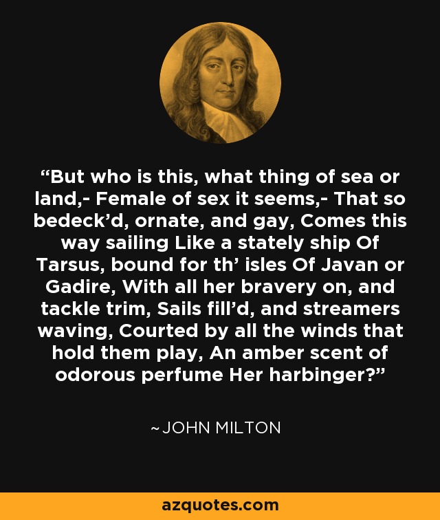 But who is this, what thing of sea or land,- Female of sex it seems,- That so bedeck'd, ornate, and gay, Comes this way sailing Like a stately ship Of Tarsus, bound for th' isles Of Javan or Gadire, With all her bravery on, and tackle trim, Sails fill'd, and streamers waving, Courted by all the winds that hold them play, An amber scent of odorous perfume Her harbinger? - John Milton