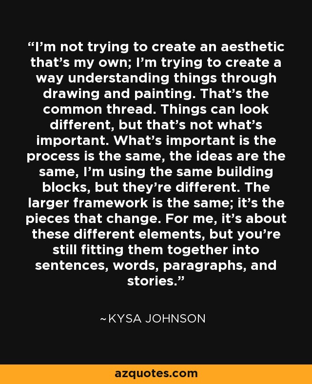 I'm not trying to create an aesthetic that's my own; I'm trying to create a way understanding things through drawing and painting. That's the common thread. Things can look different, but that's not what's important. What's important is the process is the same, the ideas are the same, I'm using the same building blocks, but they're different. The larger framework is the same; it's the pieces that change. For me, it's about these different elements, but you're still fitting them together into sentences, words, paragraphs, and stories. - Kysa Johnson