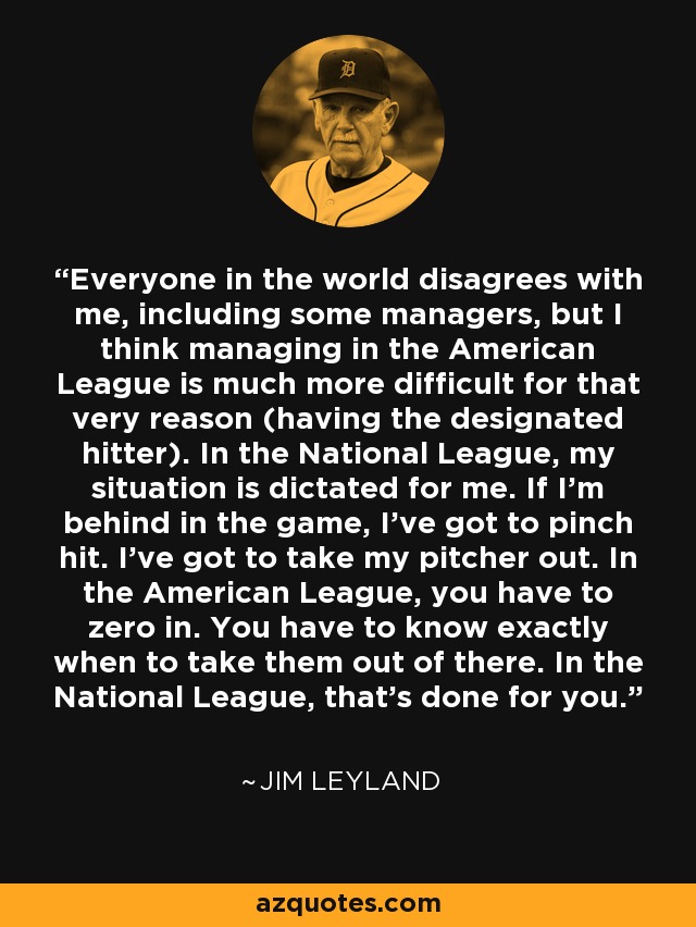 Everyone in the world disagrees with me, including some managers, but I think managing in the American League is much more difficult for that very reason (having the designated hitter). In the National League, my situation is dictated for me. If I'm behind in the game, I've got to pinch hit. I've got to take my pitcher out. In the American League, you have to zero in. You have to know exactly when to take them out of there. In the National League, that's done for you. - Jim Leyland