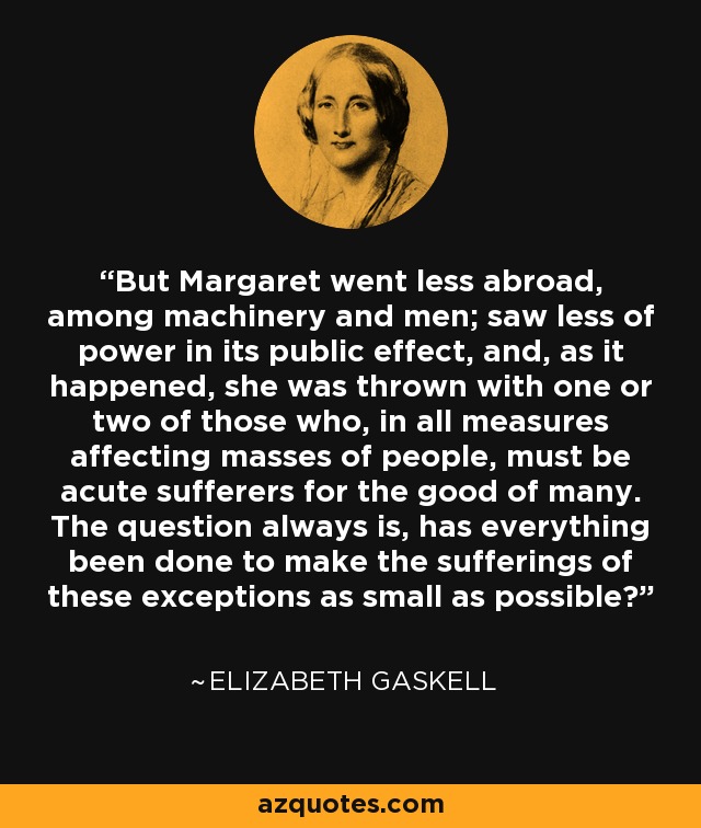 But Margaret went less abroad, among machinery and men; saw less of power in its public effect, and, as it happened, she was thrown with one or two of those who, in all measures affecting masses of people, must be acute sufferers for the good of many. The question always is, has everything been done to make the sufferings of these exceptions as small as possible? - Elizabeth Gaskell