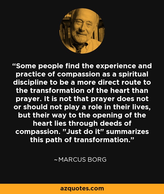 Some people find the experience and practice of compassion as a spiritual discipline to be a more direct route to the transformation of the heart than prayer. It is not that prayer does not or should not play a role in their lives, but their way to the opening of the heart lies through deeds of compassion. 